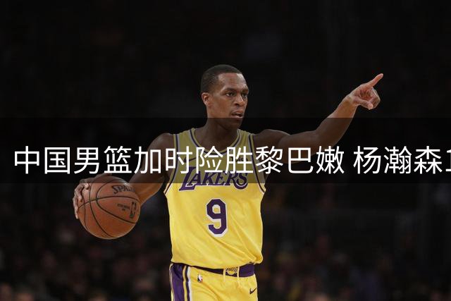 中国男篮加时险胜黎巴嫩 杨瀚森19+9立大功