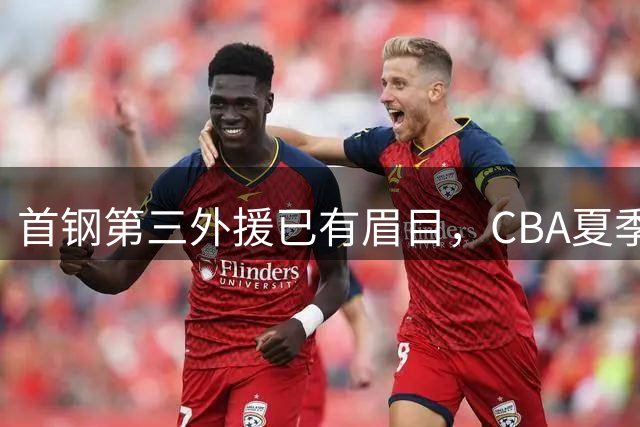 首钢第三外援已有眉目，CBA夏季联赛后定